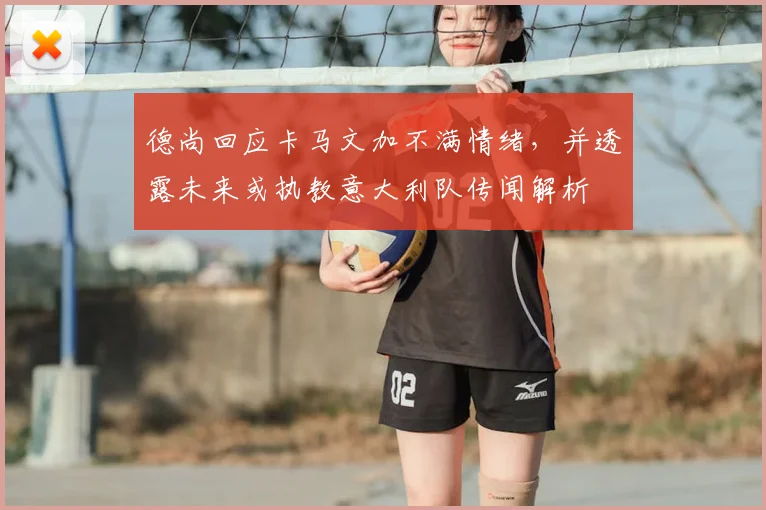 德尚回应卡马文加不满情绪，并透露未来或执教意大利队传闻解析