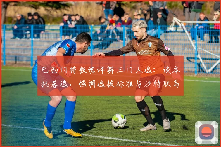 巴西门将教练详解三门人选:谈本托落选,强调选拔标准与沙特联乌龙无关