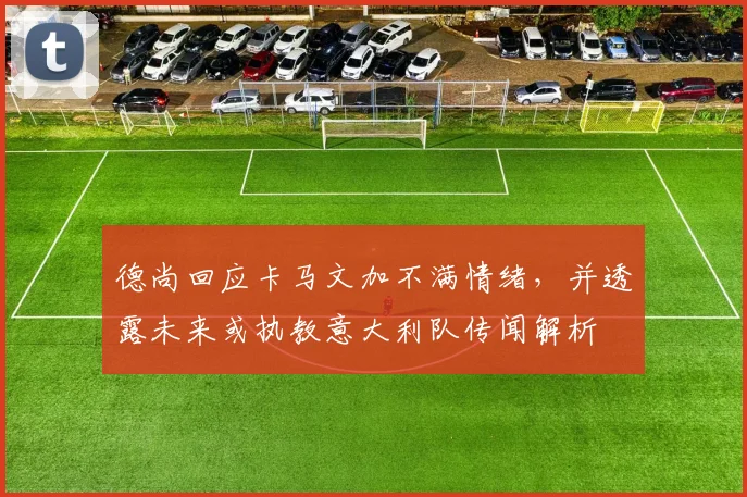 德尚回应卡马文加不满情绪，并透露未来或执教意大利队传闻解析