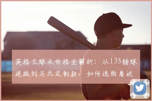 英格兰球衣价格全解析：从135镑球迷版到万元定制款，如何选购看这里